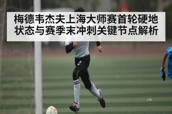 梅德韦杰夫上海大师赛首轮硬地状态与赛季末冲刺关键节点解析